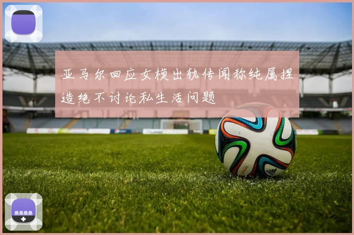 亚马尔回应女模出轨传闻称纯属捏造绝不讨论私生活问题