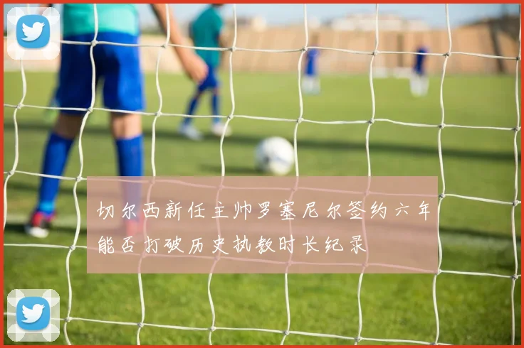切尔西新任主帅罗塞尼尔签约六年能否打破历史执教时长纪录