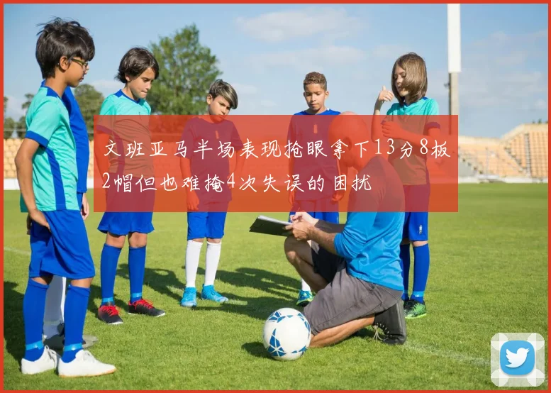 文班亚马半场表现抢眼拿下13分8板2帽但也难掩4次失误的困扰