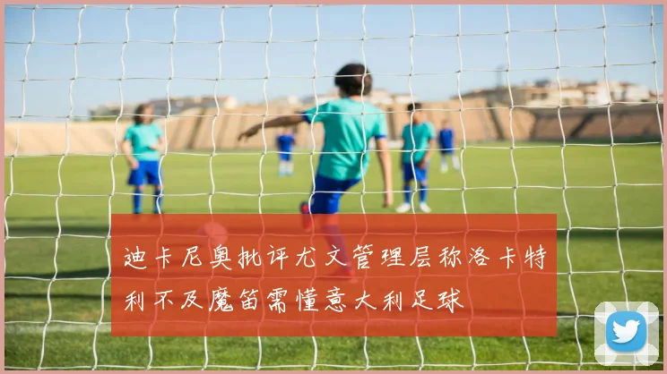 迪卡尼奥批评尤文管理层称洛卡特利不及魔笛需懂意大利足球