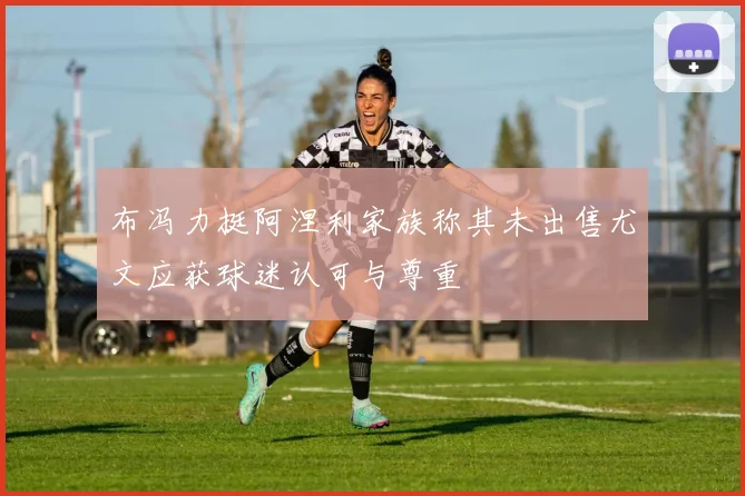 布冯力挺阿涅利家族称其未出售尤文应获球迷认可与尊重