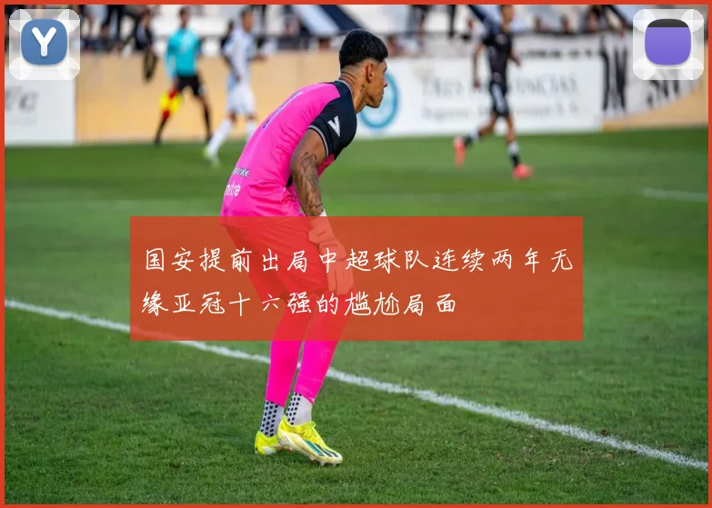 国安提前出局中超球队连续两年无缘亚冠十六强的尴尬局面