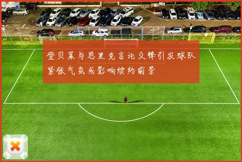 登贝莱与恩里克言论交锋引发球队紧张气氛或影响续约前景