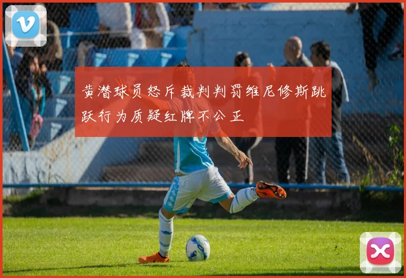 黄潜球员怒斥裁判判罚维尼修斯跳跃行为质疑红牌不公正