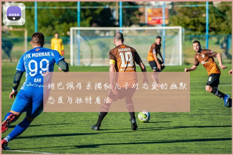 姆巴佩母亲揭秘儿子对恋爱的幽默态度与独特看法