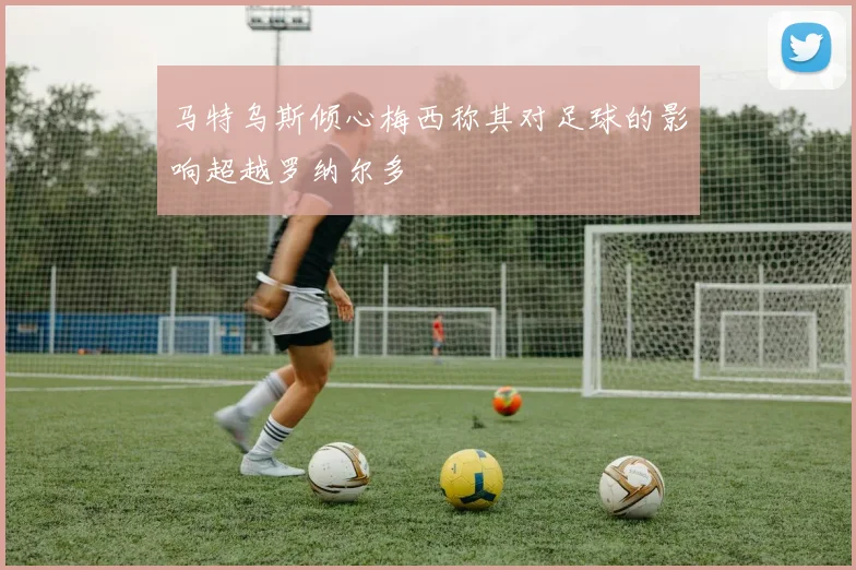 马特乌斯倾心梅西称其对足球的影响超越罗纳尔多