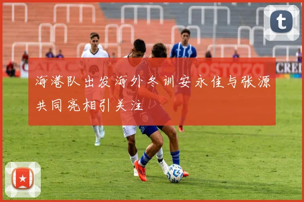 海港队出发海外冬训安永佳与张源共同亮相引关注
