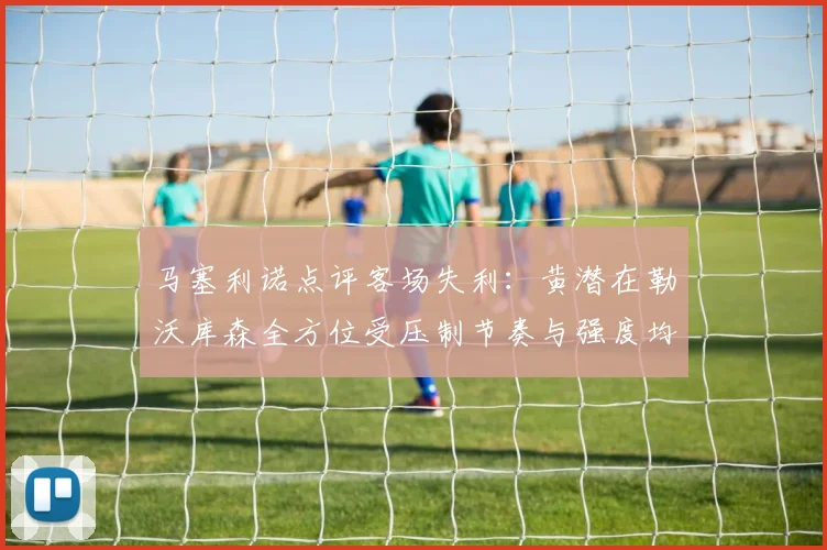 马塞利诺点评客场失利：黄潜在勒沃库森全方位受压制节奏与强度均不敌对手