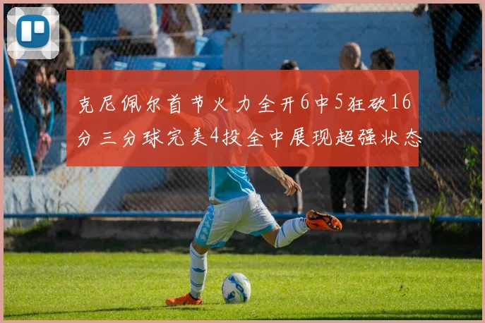 克尼佩尔首节火力全开6中5狂砍16分三分球完美4投全中展现超强状态