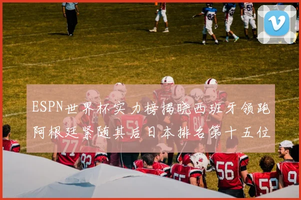ESPN世界杯实力榜揭晓西班牙领跑阿根廷紧随其后日本排名第十五位