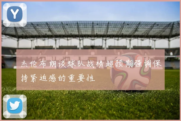 杰伦布朗谈球队战绩超预期强调保持紧迫感的重要性
