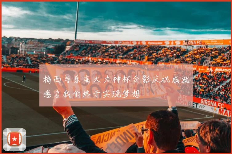 梅西与乐高大力神杯合影庆祝成就感言我们终于实现梦想