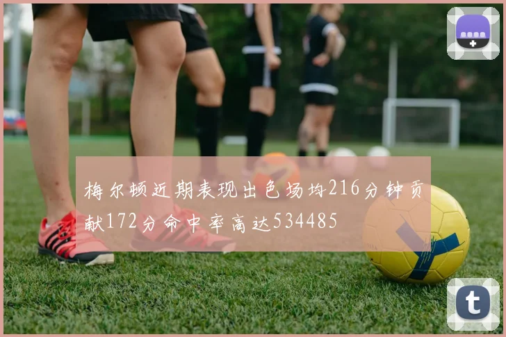 梅尔顿近期表现出色场均216分钟贡献172分命中率高达534485