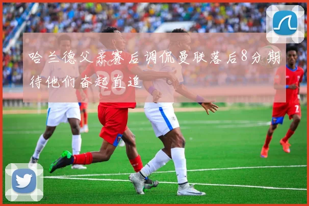 哈兰德父亲赛后调侃曼联落后8分期待他们奋起直追