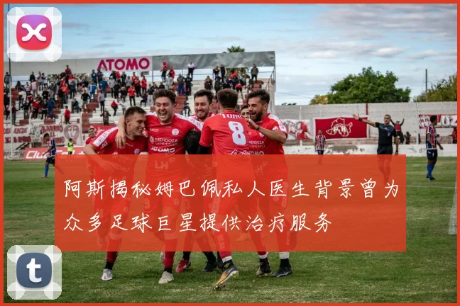 阿斯揭秘姆巴佩私人医生背景曾为众多足球巨星提供治疗服务