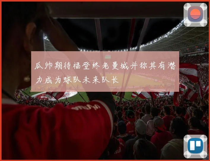 瓜帅期待福登终老曼城并称其有潜力成为球队未来队长