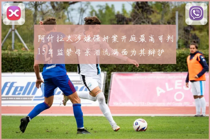 阿什拉夫涉嫌强奸案开庭最高可判15年监禁母亲泪流满面为其辩护
