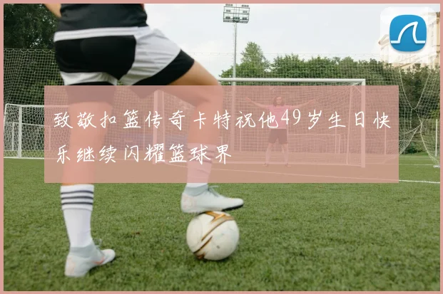 致敬扣篮传奇卡特祝他49岁生日快乐继续闪耀篮球界