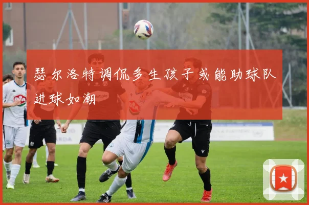 瑟尔洛特调侃多生孩子或能助球队进球如潮