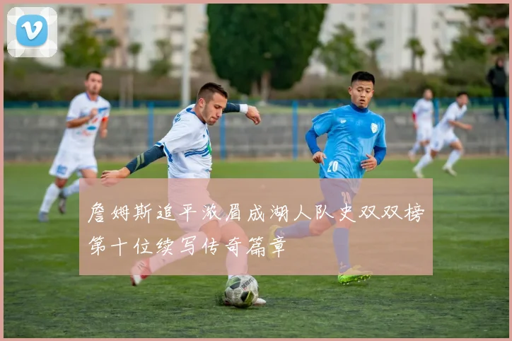 詹姆斯追平浓眉成湖人队史双双榜第十位续写传奇篇章