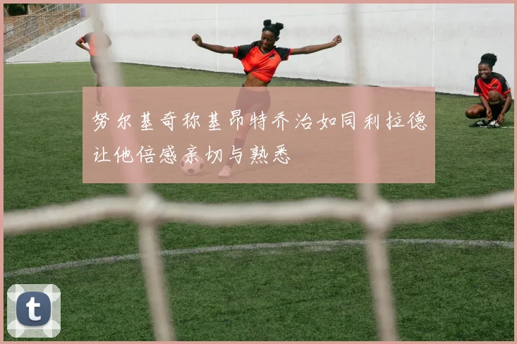 努尔基奇称基昂特乔治如同利拉德让他倍感亲切与熟悉