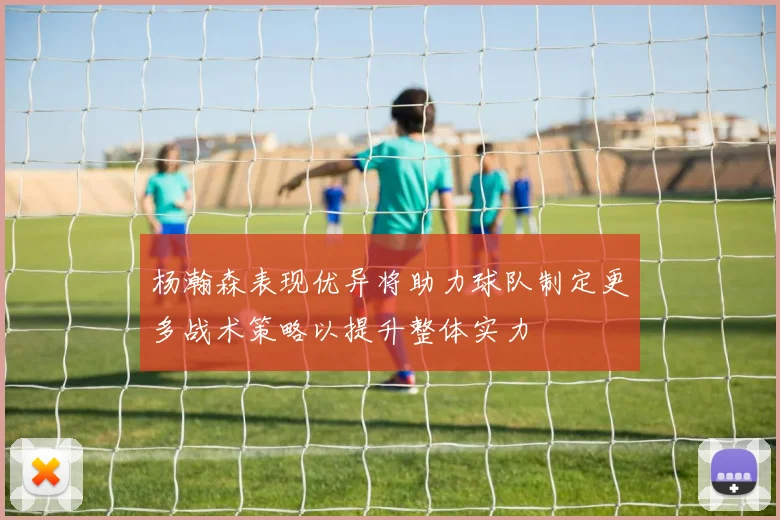 杨瀚森表现优异将助力球队制定更多战术策略以提升整体实力