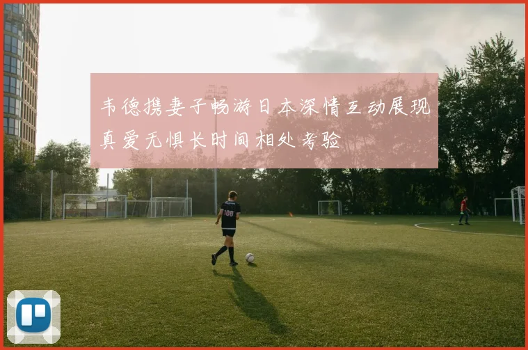 韦德携妻子畅游日本深情互动展现真爱无惧长时间相处考验
