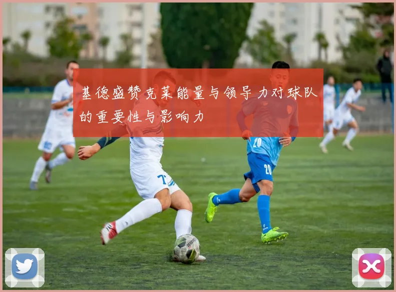 基德盛赞克莱能量与领导力对球队的重要性与影响力