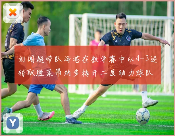 刘闻超带队海港在教学赛中以4-3逆转取胜莱昂纳多梅开二度助力球队