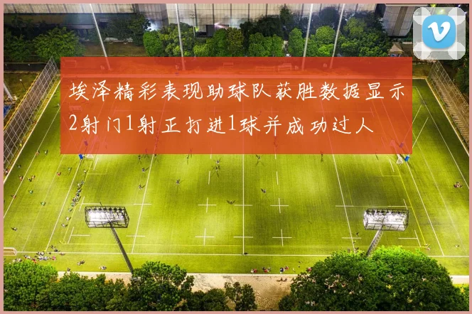 埃泽精彩表现助球队获胜数据显示2射门1射正打进1球并成功过人