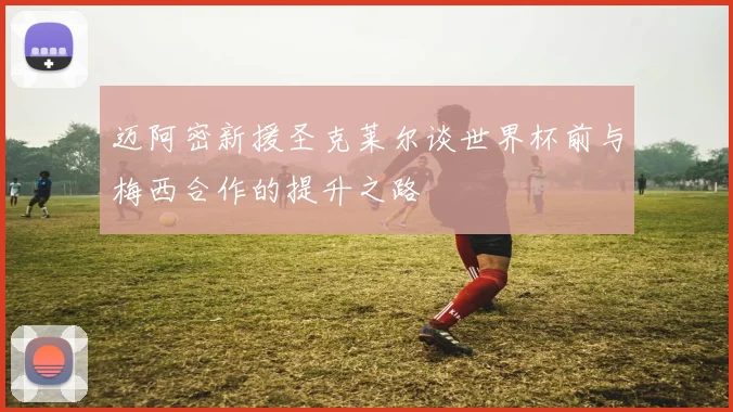 迈阿密新援圣克莱尔谈世界杯前与梅西合作的提升之路