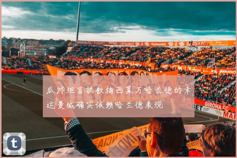 瓜帅坦言执教梅西莱万哈兰德的幸运曼城确实依赖哈兰德表现