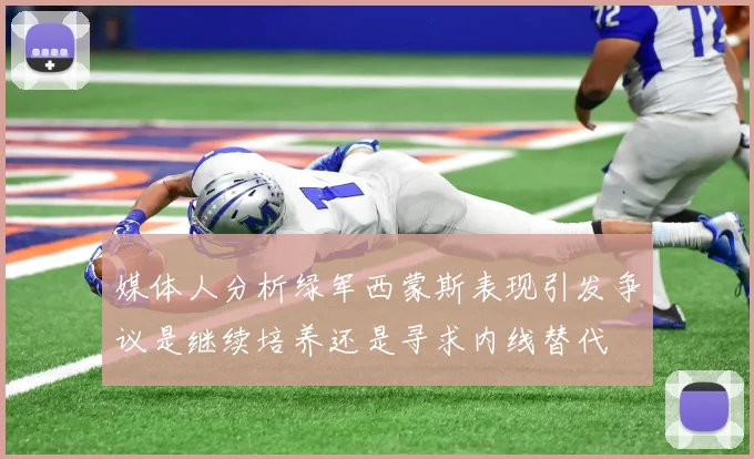 媒体人分析绿军西蒙斯表现引发争议是继续培养还是寻求内线替代