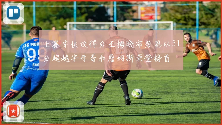 上赛季快攻得分王揭晓布劳恩以51分超越字母哥和詹姆斯荣登榜首