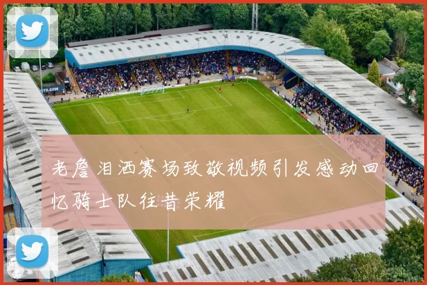 老詹泪洒赛场致敬视频引发感动回忆骑士队往昔荣耀