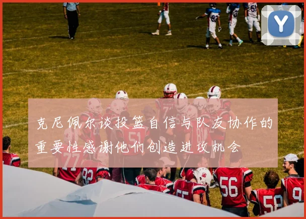 克尼佩尔谈投篮自信与队友协作的重要性感谢他们创造进攻机会