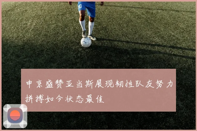 申京盛赞亚当斯展现韧性队友努力拼搏如今状态最佳