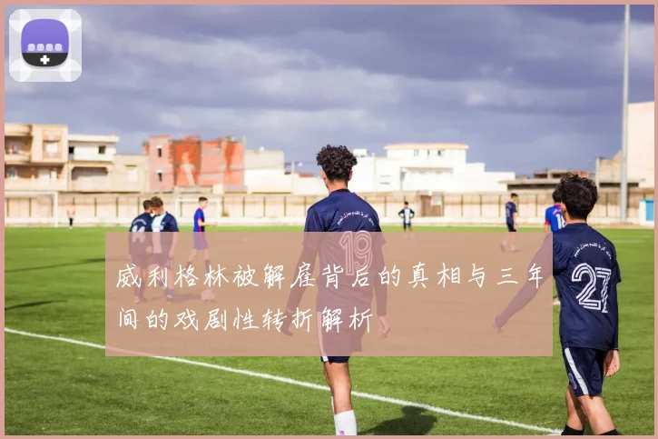 威利格林被解雇背后的真相与三年间的戏剧性转折解析