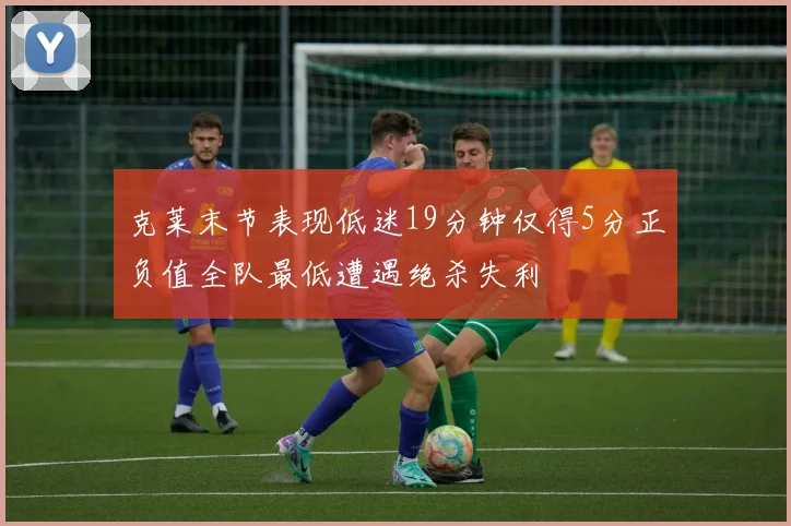 克莱末节表现低迷19分钟仅得5分正负值全队最低遭遇绝杀失利