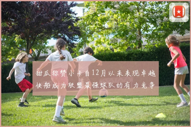 甜瓜称赞小卡自12月以来表现卓越快船成为联盟最强球队的有力竞争者
