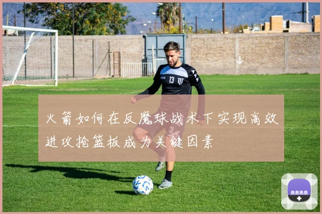 火箭如何在反魔球战术下实现高效进攻抢篮板成为关键因素