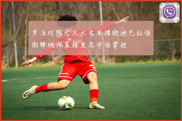 罗马对阵尤文大名单揭晓迪巴拉领衔锋线佩莱格里尼中场掌控