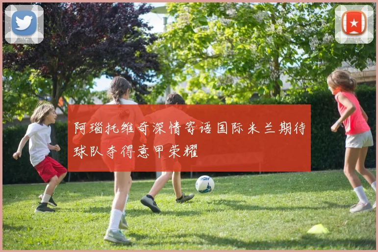 阿瑙托维奇深情寄语国际米兰期待球队夺得意甲荣耀
