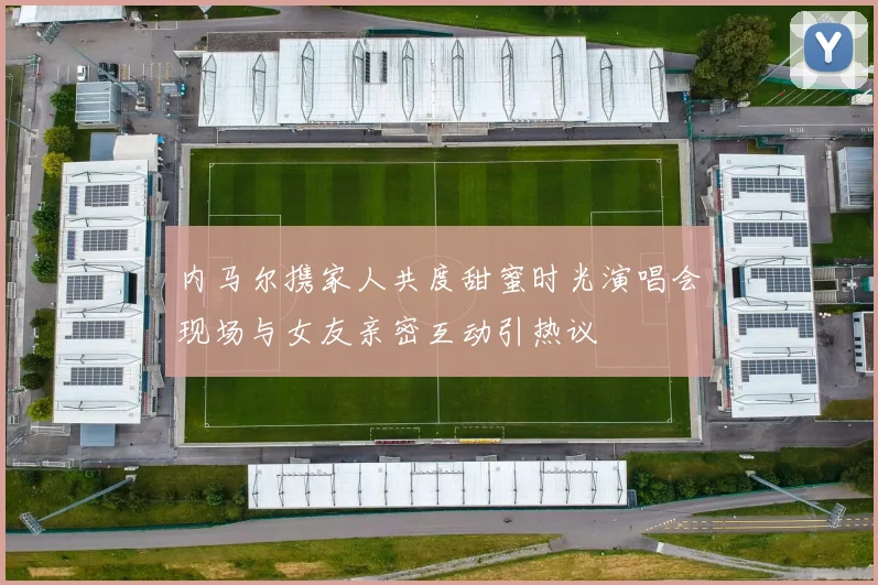 内马尔携家人共度甜蜜时光演唱会现场与女友亲密互动引热议
