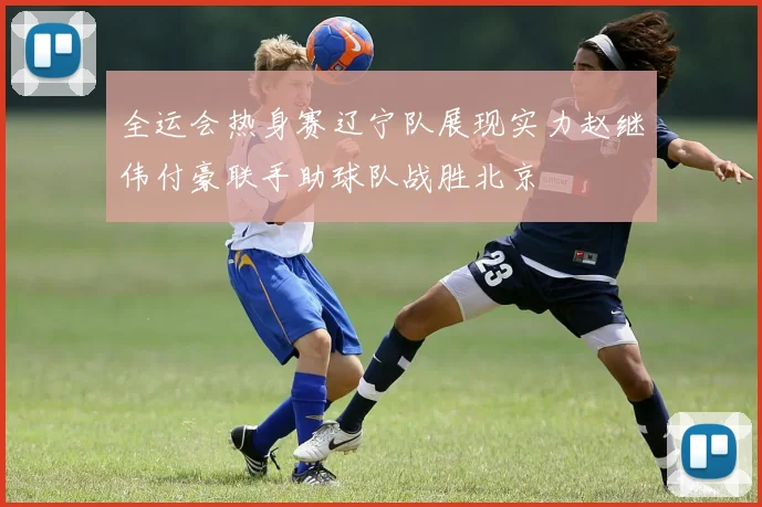 全运会热身赛辽宁队展现实力赵继伟付豪联手助球队战胜北京